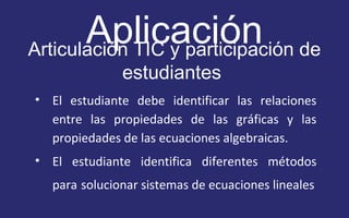 Aplicación 
Articulación TIC y participación de 
estudiantes 
• El estudiante debe identificar las relaciones 
entre las propiedades de las gráficas y las 
propiedades de las ecuaciones algebraicas. 
• El estudiante identifica diferentes métodos 
para solucionar sistemas de ecuaciones lineales 
 
