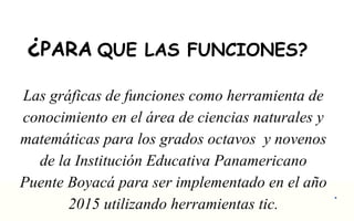 ¿PARA QUE LAS FUNCIONES? 
Las gráficas de funciones como herramienta de 
conocimiento en el área de ciencias naturales y 
matemáticas para los grados octavos y novenos 
de la Institución Educativa Panamericano 
Puente Boyacá para ser implementado en el año 
2015 utilizando herramientas tic. . 
 