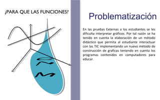 Problematización 
En las pruebas Externas a los estudiantes se les 
dificulta interpretar gráficos. Por tal razón se ha 
tenido en cuenta la elaboración de un método 
didáctico que permita al estudiante interactuar 
con las TIC implementando un nuevo método de 
construcción de graficas teniendo en cuenta los 
programas contenidos en computadores para 
educar. 
¿PARA QUE LAS FUNCIONES? 
 