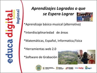 Aprendizajes Logrados o que
          se Espera Lograr

*Aprendizaje básico musical (alternativa)

*Interdisciplinariedad de áreas

*Matemáticas, Español, Informatica,Fisica

*Herramientas web 2.0

*Software de Grabación
 
