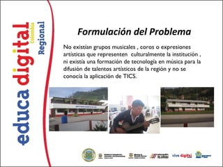 Formulación del Problema
No existían grupos musicales , coros o expresiones
artísticas que representen  culturalmente la institución ,
ni existía una formación de tecnología en música para la
difusión de talentos artísticos de la región y no se
conocía la aplicación de TICS. 
 
