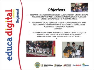Objetivos
•       RESCATAR LOS VALORES MUSICALES DE NUESTRA REGION UTILIZANDO LAS
          TICS, HERRAMIENTAS WEB 2.0APRENDER LAS ESTRUCTURAS MUSICALES
                    UTILIZANDO LAS TICS EN EL PROGRAMA FINALE

    •    -FORMAR UN  GRUPO DE MUSICA ANDINA Y LATINOAMERICANA  PARA
           DIGITALIZAR SU TRABAJO MEDIANTE HERRAMIENTAS COMO ADOBE
                        AUDITION 2.0 , CAKE WALK, PROTOOLS
                                   EN UN CD.

    •     -REALIZAR UN SOFTWARE  MULTIMEDIAL, DESPUES DE UN TRABAJO DE
               INVESTIGACION, DE LOS GRUPOS DE MUSICA ANDINA MÁS
                REPRESENTATIVOS DE LA REGION, UTILIZANDO LAS TICS.
                                      •  
 