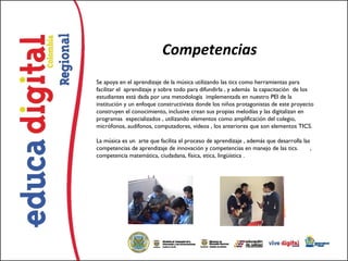 Competencias
Se apoya en el aprendizaje de la música utilizando las tics como herramientas para
facilitar el  aprendizaje y sobre todo para difundirla , y además  la capacitación  de los
estudiantes está dada por una metodología  implementada en nuestro PEI de la
institución y un enfoque constructivista donde los niños protagonistas de este proyecto
construyen el conocimiento, inclusive crean sus propias melodías y las digitalizan en
programas  especializados , utilizando elementos como amplificación del colegio,
micrófonos, audífonos, computadores, videos , los anteriores que son elementos TICS. 

La música es un  arte que facilita el proceso de aprendizaje , además que desarrolla las
competencias de aprendizaje de innovación y competencias en manejo de las tics.       ,
competencia matemática, ciudadana, física, etica, lingüística .
 
