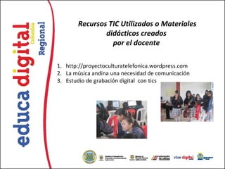 Recursos TIC Utilizados o Materiales
               didácticos creados
                 por el docente

1. http://proyectoculturatelefonica.wordpress.com
2. La música andina una necesidad de comunicación
3. Estudio de grabación digital con tics
 