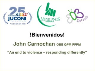 !Bienvenidos! 
John Carnochan OBE QPM FFPM 
“An end to violence – responding differently” 
 
