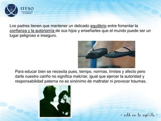 Los padres tienen que mantener un delicado equilibrio entre fomentar la
confianza y la autonomía de sus hijos y enseñarles que el mundo puede ser un
lugar peligroso e inseguro.
Para educar bien se necesita pues, tiempo, normas, límites y afecto pero
darle nuestro cariño no significa malcriar, igual que ejercer la autoridad y
responsabilidad paterna no es sinónimo de maltratar ni provocar traumas.
 