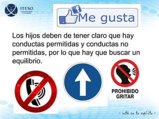 Los hijos deben de tener claro que hay
conductas permitidas y conductas no
permitidas, por lo que hay que buscar un
equilibrio.
 
