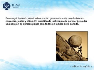 Para seguir teniendo autoridad es preciso ganarla día a día con decisiones:
correctas, justas y útiles. En cuestión de justicia puede parecer justo dar
una porción de alimento igual para todos en la hora de la comida.
 
