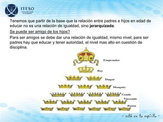 Tenemos que partir de la base que la relación entre padres e hijos en edad de
educar no es una relación de igualdad, sino jerarquizada.
Se puede ser amigo de los hijos?
Para ser amigos se debe dar una relación de igualdad, mismo nivel, para ser
padres hay que educar y tener autoridad, el nivel mas alto en cuestión de
disciplina.
 