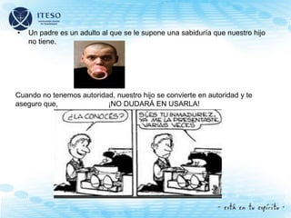 • Un padre es un adulto al que se le supone una sabiduría que nuestro hijo
no tiene.
Cuando no tenemos autoridad, nuestro hijo se convierte en autoridad y te
aseguro que, ¡NO DUDARÁ EN USARLA!
 
