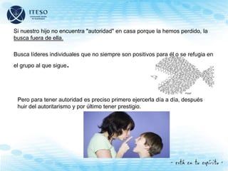 Si nuestro hijo no encuentra "autoridad" en casa porque la hemos perdido, la
busca fuera de ella.
Busca líderes individuales que no siempre son positivos para él o se refugia en
el grupo al que sigue.
Pero para tener autoridad es preciso primero ejercerla día a día, después
huir del autoritarismo y por último tener prestigio.
 