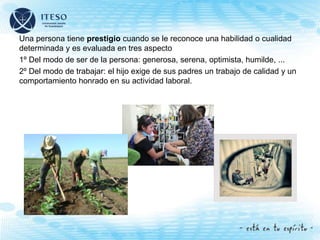 Una persona tiene prestigio cuando se le reconoce una habilidad o cualidad
determinada y es evaluada en tres aspecto
1º Del modo de ser de la persona: generosa, serena, optimista, humilde, ...
2º Del modo de trabajar: el hijo exige de sus padres un trabajo de calidad y un
comportamiento honrado en su actividad laboral.
 