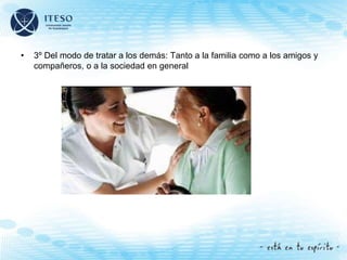 • 3º Del modo de tratar a los demás: Tanto a la familia como a los amigos y
compañeros, o a la sociedad en general
 