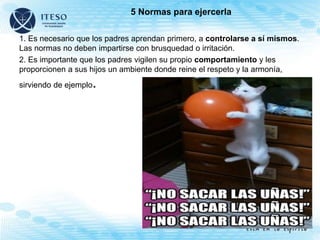 5 Normas para ejercerla
1. Es necesario que los padres aprendan primero, a controlarse a sí mismos.
Las normas no deben impartirse con brusquedad o irritación.
2. Es importante que los padres vigilen su propio comportamiento y les
proporcionen a sus hijos un ambiente donde reine el respeto y la armonía,
sirviendo de ejemplo.
 