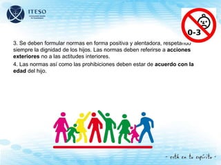 3. Se deben formular normas en forma positiva y alentadora, respetando
siempre la dignidad de los hijos. Las normas deben referirse a acciones
exteriores no a las actitudes interiores.
4. Las normas así como las prohibiciones deben estar de acuerdo con la
edad del hijo.
 