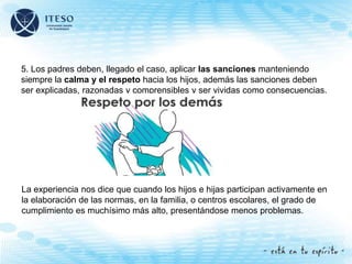 5. Los padres deben, llegado el caso, aplicar las sanciones manteniendo
siempre la calma y el respeto hacia los hijos, además las sanciones deben
ser explicadas, razonadas y comprensibles y ser vividas como consecuencias.
La experiencia nos dice que cuando los hijos e hijas participan activamente en
la elaboración de las normas, en la familia, o centros escolares, el grado de
cumplimiento es muchísimo más alto, presentándose menos problemas.
 