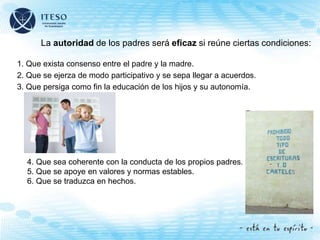La autoridad de los padres será eficaz si reúne ciertas condiciones:
1. Que exista consenso entre el padre y la madre.
2. Que se ejerza de modo participativo y se sepa llegar a acuerdos.
3. Que persiga como fin la educación de los hijos y su autonomía.
4. Que sea coherente con la conducta de los propios padres.
5. Que se apoye en valores y normas estables.
6. Que se traduzca en hechos.
 