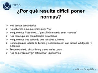 ¿Por qué resulta difícil poner
normas?
 Nos asusta defraudarlos
 No sabemos o no queremos decir “no”
 No queremos frustrarlos,... ”ya sufrirán cuando sean mayores”
 Nos preocupa ser considerados autoritarios
 No queremos que sufran lo que nosotros sufrimos
 Compensamos la falta de tiempo y dedicación con una actitud indulgente (y
culpable)
 Tenemos miedo al conflicto y a sus malas caras
 Nos da pereza corrigir, reflexionar, imponernos.
 