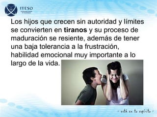 Los hijos que crecen sin autoridad y límites
se convierten en tiranos y su proceso de
maduración se resiente, además de tener
una baja tolerancia a la frustración,
habilidad emocional muy importante a lo
largo de la vida.
 