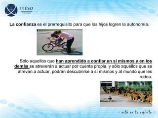 La confianza es el prerrequisito para que los hijos logren la autonomía.
Sólo aquellos que han aprendido a confiar en sí mismos y en los
demás se atreverán a actuar por cuenta propia, y sólo aquéllos que se
atrevan a actuar, podrán descubrirse a sí mismos y al mundo que les
rodea.
 