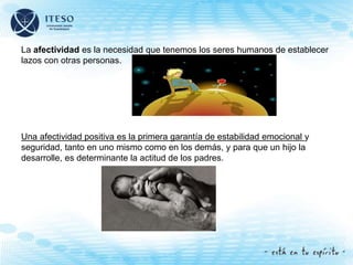La afectividad es la necesidad que tenemos los seres humanos de establecer
lazos con otras personas.
Una afectividad positiva es la primera garantía de estabilidad emocional y
seguridad, tanto en uno mismo como en los demás, y para que un hijo la
desarrolle, es determinante la actitud de los padres.
 