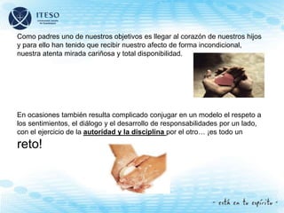 Como padres uno de nuestros objetivos es llegar al corazón de nuestros hijos
y para ello han tenido que recibir nuestro afecto de forma incondicional,
nuestra atenta mirada cariñosa y total disponibilidad.
En ocasiones también resulta complicado conjugar en un modelo el respeto a
los sentimientos, el diálogo y el desarrollo de responsabilidades por un lado,
con el ejercicio de la autoridad y la disciplina por el otro… ¡es todo un
reto!
 