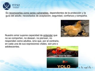 Es reconocerlos como seres vulnerables, dependientes de la protección y la
guía del adulto; necesitados de aceptación, seguridad, confianza y compañía.
Nuestro amor supone capacidad de entender que
no se comportan, no desean, no piensan, no
responden como adultos, sino que, por el contrario,
en cada una de sus expresiones vitales, son pre o
adolescentes.
 
