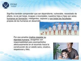 Significa también comprender que ser dependiente, vulnerable, necesitado de
afecto, no es ser torpe, incapaz o incompleto; nuestros hijos e hijas son seres
humanos en formación, inteligentes, capaces y con todas las facultades
propias de los humanos en desarrollo.
Por eso amarlos implica respetar su
dignidad humana, acogerlos con
responsabilidad para acompañarlos
afectuosamente en el recorrido hacia la
construcción de un adulto sano, creativo,
respetuoso y feliz.
 