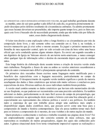 PREFÁCIO DO AUTOR
AO APRESENTAR A MEUS HONRADOS LEITORES ESTE VOLUME, no qual trabalhei geralmente durante
as manhãs, antes de sair para ganhar o pão difícil de cada dia, eu gostaria primeiramente de
pedir desculpas pelos defeitos resultantes de circunstâncias anômalas. Eu admito prontamente
que essas lacunas deveriam ser preenchidas, não importa quanto tempo leve, pois os fatos nos
quais este livro é baseado são de necessidade premente; ainda que não tenha sido por falha do
autor, esses dados chegaram tarde demais.
O leitor tem direito a uma explicação sobre a longa história e as circunstâncias por trás da
composição deste livro, e não somente sobre seu conteúdo em si. Este é, na verdade, o
terceiro manuscrito que já criei sobre o mesmo assunto. Eu joguei o primeiro manuscrito na
fornalha de meu aquecedor central, após ter sido avisado em cima da hora sobre uma busca
oficial que seria conduzida apenas alguns minutos depois. Eu enviei um segundo rascunho a
um dignitário da Igreja no Vaticano através de um turista norte-americano, e nunca consegui
obter qualquer tipo de informação sobre o destino da encomenda depois que saiu de minhas
mãos.
Esta longa história da elaboração deste assunto tornou a criação da terceira versão ainda
mais trabalhosa. Parágrafos e frases de uma ou ambas as versões anteriores assombraram a
mente do autor e tornaram mais difícil o planejamento apropriado do conteúdo.
Os primeiros dois rascunhos foram escritos numa linguagem muito modificada para o
benefício dos especialistas com a bagagem necessária, particularmente no campo da
psicopatologia. O desaparecimento da segunda versão também significou a perda da maioria
acachapante dos dados e fatos estatísticos que teriam sido muito valiosos e conclusivos para
especialistas da área. Diversas análises de casos individuais também foram perdidas.
A versão atual contém somente os dados estatísticos que haviam sido memorizados devido
ao uso freqüente, ou que puderam ser reconstruídos com uma precisão satisfatória. Eu também
adicionei os dados, particularmente os de mais fácil acesso do campo da psicopatologia, que
considero essenciais na apresentação deste assunto a leitores com uma boa educação geral, e
especialmente aos representantes das ciências política e social e aos políticos. Eu também
nutro a esperança de que este trabalho possa atingir uma audiência mais ampla e
disponibilizar alguns dados científicos úteis, que possam servir como uma base para a
compreensão do mundo e história contemporâneos. Que ele possa também tornar mais fácil
para os leitores a compreensão de si mesmos, de seus vizinhos e de outras nações do mundo.
Quem produziu o conhecimento e realizou o trabalho resumido nas páginas deste livro? Foi
um empreendimento conjunto que não consistiu somente de meus esforços, mas que
representou os resultados de muitos pesquisadores, alguns dos quais não conhecidos pelo
autor. A gênese situacional deste livro torna virtualmente impossível separar as realizações e
 