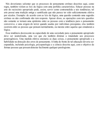 Nós deveríamos salientar que os processos de pensamento errôneo descritos aqui, como
regra, também violam as leis da lógica com uma perfídia característica. Educar pessoas na
arte do raciocínio apropriado pode, assim, servir como contramedida a tais tendências; tal
arte possui uma tradição antiga e santificada que não parece ter sido suficientemente efetiva
por séculos. Exemplo: de acordo com as leis da lógica, uma questão contendo uma sugestão
errônea ou não confirmada não tem resposta. Apesar disso, as operações com tais questões
não somente se tornam uma epidemia entre as pessoas com a tendência para o pensamento
conversivo, e uma origem do terror quando usadas por indivíduos psicopatas; elas também
ocorrem entre as pessoas que pensam normalmente, ou mesmo entre aquelas que estudaram a
lógica.
Essa tendência decrescente na capacidade de uma sociedade para o pensamento apropriado
deve ser neutralizada, uma vez que ela também diminui a imunidade aos processos
ponerogênicos. Uma medida efetiva ensinaria as duas coisas, o pensamento apropriado e a
habilidade na detecção dos erros de pensamento. A linha de frente de tal educação deveria ser
expandida, incluindo psicologia, psicopatologia e a ciência descrita aqui, com o objetivo de
formar pessoas que possam detectar facilmente qualquer paralogismo.
 
