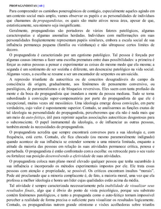 PROPAGANDISTAS [ 60 ]
Para compreender os caminhos ponerogênicos de contágio, especialmente aqueles agindo em
um contexto social mais amplo, vamos observar os papéis e as personalidades de indivíduos
que chamamos de propagandistas, os quais são muito ativos nessa área, apesar de que,
estatisticamente, seu número seja insignificante.
Geralmente, propagandistas são portadores de vários fatores patológicos, algumas
caracteropatias e algumas anomalias herdadas. Indivíduos com malformações em suas
personalidades freqüentemente representam papéis similares, embora a escala social de sua
influência permaneça pequena (família ou vizinhança) e não ultrapasse certos limites de
decoro.
O propagandista é caracterizado por um egotismo patológico. Tal pessoa é forçada por
algumas causas internas a fazer uma escolha prematura entre duas possibilidades: a primeira é
forçar as outras pessoas a pensar e experimentar as coisas do mesmo modo que ela mesma; a
segunda é um sentimento de ser sozinha e diferente, um desencaixe patológico na vida social.
Algumas vezes, a escolha se resume a ser um encantador de serpentes ou um suicida.
A repressão triunfante da autocrítica ou de conceitos desagradáveis do campo da
consciência dá origem, gradualmente, aos fenômenos de pensamento conversivo, ou
paralógicos, de paramoralismos e de bloqueios reversivos. Eles saem com tanta profusão da
mente e da boca do propagandista que inundam a mente da pessoa mediana. Tudo se torna
subordinado à convicção super-compensatória por parte do propagandista de que ele é
excepcional, muitas vezes até messiânico. Uma ideologia emerge dessa convicção, em parte
verdadeira, cujo valor é supostamente superior. Contudo, se analisarmos as funções exatas de
tal ideologia na personalidade do propagandista, perceberemos que ela não é nada mais que
um meio de auto-feitiço, útil para reprimir aquelas associações autocríticas desgostosas para
o subconsciente. O papel instrumental da ideologia, o de influenciar as outras pessoas,
também atende às necessidades do propagandista.
O propagandista acredita que sempre encontrará conversos para a sua ideologia e, com
frequência, está certo. Contudo, ele fica chocado (ou mesmo paramoralmente indignado)
quando acontece de sua influência se estender somente a uma minoria limitada, enquanto a
atitude da maioria das pessoas em relação às suas atividades permanece crítica, penosa e
perturbada. O propagandista é então confrontado com a escolha: ou retrocede para o seu vazio
ou fortalece sua posição desenvolvendo a efetividade de suas atividades.
O propagandista coloca num plano moral elevado qualquer pessoa que tenha sucumbido à
sua influência e incorporado os métodos experimentais impostos por ele. Ele trata essas
pessoas com atenção e propriedade, se possível. Os críticos encontram insultos “morais”.
Pode até proclamado que a minoria complacente é, de fato, a maioria moral, uma vez que ela
professa a melhor ideologia e honra um líder cujas qualidades estão acima da média.
Tal atividade é sempre caracterizada necessariamente pela inabilidade de visualizar seus
resultados finais, algo que é óbvio do ponto de vista psicológico, porque seu substrato
contém fenômenos patológicos, e tanto a propaganda como o auto-feitiço tornam impossível
perceber a realidade de forma precisa o suficiente para visualizar os resultados logicamente.
Contudo, os propagandistas nutrem grande otimismo e visões acolhedoras sobre triunfos
 