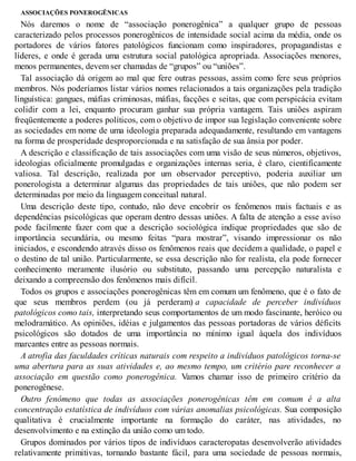 ASSOCIAÇÕES PONEROGÊNICAS
Nós daremos o nome de “associação ponerogênica” a qualquer grupo de pessoas
caracterizado pelos processos ponerogênicos de intensidade social acima da média, onde os
portadores de vários fatores patológicos funcionam como inspiradores, propagandistas e
líderes, e onde é gerada uma estrutura social patológica apropriada. Associações menores,
menos permanentes, devem ser chamadas de “grupos” ou “uniões”.
Tal associação dá origem ao mal que fere outras pessoas, assim como fere seus próprios
membros. Nós poderíamos listar vários nomes relacionados a tais organizações pela tradição
linguística: gangues, máfias criminosas, máfias, facções e seitas, que com perspicácia evitam
colidir com a lei, enquanto procuram ganhar sua própria vantagem. Tais uniões aspiram
freqüentemente a poderes políticos, com o objetivo de impor sua legislação conveniente sobre
as sociedades em nome de uma ideologia preparada adequadamente, resultando em vantagens
na forma de prosperidade desproporcionada e na satisfação de sua ânsia por poder.
A descrição e classificação de tais associações com uma visão de seus números, objetivos,
ideologias oficialmente promulgadas e organizações internas seria, é claro, cientificamente
valiosa. Tal descrição, realizada por um observador perceptivo, poderia auxiliar um
ponerologista a determinar algumas das propriedades de tais uniões, que não podem ser
determinadas por meio da linguagem conceitual natural.
Uma descrição deste tipo, contudo, não deve encobrir os fenômenos mais factuais e as
dependências psicológicas que operam dentro dessas uniões. A falta de atenção a esse aviso
pode facilmente fazer com que a descrição sociológica indique propriedades que são de
importância secundária, ou mesmo feitas “para mostrar”, visando impressionar os não
iniciados, e escondendo através disso os fenômenos reais que decidem a qualidade, o papel e
o destino de tal união. Particularmente, se essa descrição não for realista, ela pode fornecer
conhecimento meramente ilusório ou substituto, passando uma percepção naturalista e
deixando a compreensão dos fenômenos mais difícil.
Todos os grupos e associações ponerogênicas têm em comum um fenômeno, que é o fato de
que seus membros perdem (ou já perderam) a capacidade de perceber indivíduos
patológicos como tais, interpretando seus comportamentos de um modo fascinante, heróico ou
melodramático. As opiniões, idéias e julgamentos das pessoas portadoras de vários déficits
psicológicos são dotados de uma importância no mínimo igual àquela dos indivíduos
marcantes entre as pessoas normais.
A atrofia das faculdades críticas naturais com respeito a indivíduos patológicos torna-se
uma abertura para as suas atividades e, ao mesmo tempo, um critério pare reconhecer a
associação em questão como ponerogênica. Vamos chamar isso de primeiro critério da
ponerogênese.
Outro fenômeno que todas as associações ponerogênicas têm em comum é a alta
concentração estatística de indivíduos com várias anomalias psicológicas. Sua composição
qualitativa é crucialmente importante na formação do caráter, nas atividades, no
desenvolvimento e na extinção da união como um todo.
Grupos dominados por vários tipos de indivíduos caracteropatas desenvolverão atividades
relativamente primitivas, tornando bastante fácil, para uma sociedade de pessoas normais,
 