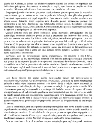 quebrá-los. Contudo, as coisas são um tanto diferentes quando tais uniões são inspiradas por
indivíduos psicopatas. Invoquemos o exemplo a seguir, que ilustra os papéis de duas
anomalias diferentes, selecionadas dentre eventos reais estudados pelo autor.
Em gangues juvenis criminosas, garotos (e ocasionalmente garotas) portadores de um déficit
característico, que é muitas vezes uma sequela da inflamação das glândulas parótidas
(caxumba), representam um papel específico. Essa doença confere reações cerebrais em
alguns casos, deixando como sequelas uma discreta, porém permanente, palidez nos
sentimentos e um leve decréscimo nas habilidades mentais gerais. Resultados similares
acontecem, algumas vezes, após a difteria. Como resultado, tais pessoas sucumbem facilmente
a sugestões e manipulações de indivíduos mais espertos.
Quando atraídos para um grupo criminoso, esses indivíduos enfraquecidos em sua
constituição tornam-se auxiliares pouco críticos e executores das intenções dos líderes, ou
seja, ferramentas nas mãos dos líderes mais traiçoeiros, normalmente psicopatas. Uma vez
presos, eles se submetem às explicações insinuadas por seus líderes de que o ideal maior
(paramoral) do grupo exige que eles se tornem bodes expiatórios, levando a maior parte da
culpa sobre si mesmos. No tribunal, os mesmos líderes que iniciaram as delinquências sem
piedade descarregam toda a culpa em seus colegas menos espertos. Algumas vezes o juiz
acaba aceitando as insinuações.
Indivíduos com as características acima mencionadas, pós-caxumba e pós-difteria,
constituem menos de 1% da população como um todo, mas sua participação chega a um quarto
nos grupos de delinquentes juvenis. Isso representa um aumento da ordem de 30 vezes, sem a
necessidade de métodos posteriores de análise estatística. Quando estudamos os conteúdos
das uniões ponerogênicas de forma suficientemente hábil, encontramos sempre um aumento de
outras anomalias psicológicas que também falam por si mesmas.
***
Dois tipos básicos das uniões acima mencionadas devem ser diferenciados: as
ponerogênicas primárias e as ponerogênicas secundárias. Considera-se como ponerogênica
primária a união cujos membros anormais são ativos desde o início, tendo um papel de
catalisadores da cristalização, tão logo o processo de criação do grupo tenha ocorrido. Nós
chamamos de ponerogênica secundária a união que foi fundada em nome de alguma idéia com
um significado social independente, geralmente compreensível dentro das categorias da visão
de mundo natural, mas que posteriormente sucumbiu a uma certa degeneração moral. Isso, por
sua vez, abriu a porta para a infecção e para a ativação dos fatores patológicos internos, e
posteriormente para a ponerização do grupo como um todo, ou freqüentemente de uma fração
do mesmo.
Desde o tênue início, uma união primariamente ponerogênica é um corpo estranho dentro do
organismo da sociedade, com seu caráter em confronto com os valores morais mantidos ou
respeitados pela maioria. As atividades de tais grupos provocam oposição e repugnância, e
são consideradas imorais. Como regra, em geral, tais grupos não se espalham muito, nem se
dividem em numerosas uniões. No final, eles perdem sua batalha para a sociedade.
Para ter uma chance de se desenvolver em uma associação ponerogênica grande, contudo,
 
