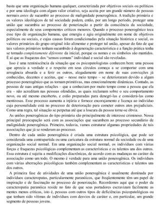 basta que uma organização humana qualquer, caracterizada por objetivos sociais ou políticos
e por uma ideologia com algum valor criativo, seja aceita por um grande número de pessoas
normais antes de sucumbir ao processo de malignidade ponerogênica. A tradição primária e
os valores ideológicos de tal sociedade podem, então, por um longo período, proteger uma
união que sucumbiu ao processo de ponerização a partir da consciência da sociedade,
especialmente de seus componentes críticos menores. Quando o processo ponerogênico toca
esse tipo de organização humana, que emergiu e agiu originalmente em nome de objetivos
políticos ou sociais, e cujas causas foram condicionadas pela situação histórica e social, os
valores primários do grupo original irão alimentar e proteger tal união, apesar do fato de que
tais valores primários tenham sucumbido à degeneração característica e a função prática tenha
se tornado completamente diferente da inicial, porque os nomes e os símbolos são mantidos.
É aí que as fraquezas dos “sensos comuns” individual e social são reveladas.
Isso é uma reminiscência da situação que os psicopatologistas conhecem bem: uma pessoa
que aprecia a verdade e o respeito em seus círculos começa a se comportar com uma
arrogância absurda e a ferir os outros, alegadamente em nome de suas convicções já
conhecidas, decentes e aceitas, que – nesse meio tempo – se deterioraram devido a algum
processo ponerogênico que as tornam primitivas, mas emocionalmente dinâmicas. Contudo, as
pessoas de suas antigas relações – que a conheciam por muito tempo como a pessoa que ela
era – não acreditam nas pessoas ofendidas, as quais reclamam sobre o seu comportamento
novo, ou até mesmo encoberto, e estão preparadas para denegri-las e considerá-las como
mentirosas. Esse processo aumenta a injúria e fornece encorajamento e licença ao indivíduo
cuja personalidade está no processo de deterioração para cometer outros atos prejudiciais.
Como uma regra, tal situação se perpetua até que a loucura da pessoa torne-se óbvia.
As uniões ponerogênicas do tipo primária são principalmente de interesse criminoso. Nossa
principal preocupação será com as associações que sucumbem ao processo secundário de
malignidade ponerogênica. Primeiro, todavia, vamos estruturar algumas propriedades de tais
associações que já se renderam ao processo.
Dentro de cada união ponerogênica é criada uma estrutura psicológica, que pode ser
considerada uma contrapartida ou uma caricatura da estrutura normal da sociedade ou de uma
organização social normal. Em uma organização social normal, os indivíduos com várias
forças e fraquezas psicológicas complementam as características e os talentos uns dos outros.
Essa estrutura é sujeita a modificações diacrônicas, de acordo com as mudanças no caráter da
associação como um todo. O mesmo é verdade para uma união ponerogênica. Os indivíduos
com várias aberrações psicológicas também complementam as características e talentos uns
dos outros.
A primeira fase de atividades de uma união ponerogênica é usualmente dominada por
indivíduos caracteropatas, particularmente paranóicos, que freqüentemente têm um papel de
inspiração e de fascinação no processo de ponerização. Recordemos aqui que o poder da
caracteropatia paranóica reside no fato de que seus portadores escravizam facilmente as
mentes menos críticas, isto é, pessoas com outros tipos de deficiências psicopatológicas ou
que tenham sido vítimas de indivíduos com desvios de caráter e, em particular, um grande
segmento de pessoas jovens.
 