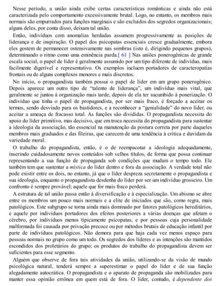 Nesse período, a união ainda exibe certas características românticas e ainda não está
caracterizada pelo comportamento excessivamente brutal. Logo, no entanto, os membros mais
normais são empurrados para funções marginais e são excluídos dos segredos organizacionais;
alguns deles, por conta disso, deixam tal união.
Então, indivíduos com anomalias herdadas assumem progressivamente as posições de
liderança e de inspiração. O papel dos psicopatas essenciais cresce gradualmente, embora
eles gostem de permanecer ostensivamente nas sombras (isto é, dirigindo pequenos grupos),
determinando o ritmo como uma eminência parda.[ 61 ] Nas uniões ponerogênicas de grande
escala social, o papel de líder é geralmente assumido por um tipo diferente de indivíduo, mais
facilmente digerível e representativo. Os exemplos incluem portadores de caracteropatias
frontais ou de alguns complexos menores e mais discretos.
No início, o propagandista também possui o papel de líder em um grupo ponerogênico.
Depois aparece um outro tipo de “talento de liderança”, um indivíduo mais vital, que
geralmente se juntou à organização mais tarde, depois de ela ter sucumbido à ponerização. O
indivíduo que tinha o papel de propagandista, por ser mais fraco, é forçado a aceitar os
termos, sendo desviado para os bastidores, e a reconhecer a “genialidade” do novo líder, ou
aceitar a ameaça de fracasso total. As funções são divididas. O propagandista necessita do
apoio do líder primitivo, mas decisivo, que em troca necessita do propagandista para sustentar
a ideologia da associação, tão essencial na manutenção da postura correta por parte daqueles
membros mais graduados e das fileiras, que carecem de uma tendência à crítica e duvidam da
variedade moral.
O trabalho do propagandista, então, é o de reempacotar a ideologia adequadamente,
inserindo cuidadosamente novos conteúdos sob velhos títulos, de forma que possa continuar
representando a sua função de propaganda sob condições que mudam o tempo todo. Ele
também tem que sustentar a mística do líder dentro e fora da associação. A verdade total não
pode existir entre os dois, no entanto, já que o líder despreza secretamente o propagandista e
sua ideologia, enquanto o propagandista desdenha do líder por ser um indivíduo grosseiro. Um
confronto é sempre provável; aquele que for mais fraco perderá.
A estrutura de tal união passa então à diversificação e à especialização. Um abismo se abre
entre os membros um pouco mais normais e a elite de iniciados que são, como regra, mais
patológicos. Este subgrupo se torna ainda mais dominado por fatores patológicos hereditários,
e aquele por indivíduos portadores dos efeitos posteriores a várias doenças que afetam o
cérebro, por indivíduos menos tipicamente psicopatas, e por pessoas cuja personalidade
malformada foi causada por privação precoce ou por métodos brutais de educação infantil por
parte de indivíduos patológicos. Não demora para que haja cada vez menos espaço para
pessoas normais no grupo como um todo. Os segredos dos líderes e as intenções são mantidos
escondidos dos proletários do grupo; os produtos do trabalho do propagandista devem ser
suficientes para esse segmento.
Alguém que observe de fora tais atividades da união, utilizando-se da visão de mundo
psicológica natural, tenderá sempre a superestimar o papel do líder e de sua função
alegadamente autocrática. O propagandista e o aparato de propaganda são mobilizados para
manter essa opinião errônea em quem está de fora. O líder, contudo, é dependente dos
 