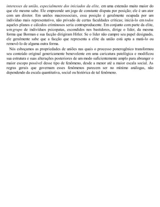 interesses da união, especialmente dos iniciados da elite, em uma extensão muito maior do
que ele mesmo sabe. Ele empreende um jogo de constante disputa por posição; ele é um ator
com um diretor. Em uniões macrossociais, essa posição é geralmente ocupada por um
indivíduo mais representativo, não privado de certas faculdades críticas; iniciá-lo em todos
aqueles planos e cálculos criminosos seria contraproducente. Em conjunto com parte da elite,
u m grupo de indivíduos psicopatas, escondidos nos bastidores, dirige o líder, da mesma
forma que Borman e sua facção dirigiram Hitler. Se o líder não cumpre seu papel designado,
ele geralmente sabe que a facção que representa a elite da união está apta a matá-lo ou
removê-lo de alguma outra forma.
Nós esboçamos as propriedades de uniões nas quais o processo ponerogênico transformou
seu conteúdo original genericamente benevolente em uma caricatura patológica e modificou
sua estrutura e suas alterações posteriores de um modo suficientemente amplo para abranger o
maior escopo possível desse tipo de fenômeno, desde a menor até a maior escala social. As
regras gerais que governam esses fenômenos parecem ser no mínimo análogas, não
dependendo da escala quantitativa, social ou histórica de tal fenômeno.
 