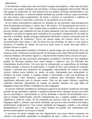 IDEOLOGIAS
É um fenômeno comum, para uma associação ou grupo ponerogênico, conter uma ideologia
particular que sempre justifique suas atividades e forneça propaganda motivacional. Mesmo
uma gangue de arruaceiros de curta duração tem sua própria ideologia melodramática e seu
romantismo patológico. A natureza humana demanda que assuntos odiosos sejam envolvidos
por uma mística super-compensatória, de forma a silenciar as consciências e ludibriar as
faculdades críticas e conscientes, sejam elas as suas próprias ou as de outros.
Se tais uniões ponerogênicas pudessem ser despidas de sua ideologia, nada permaneceria
além da patologia psicológica e moral, nua e não atrativa. Tal despojamento provocaria, é
claro, “indignação moral”, e não somente entre os membros da união. O fato é que mesmo as
pessoas normais, que condenam esse tipo de união juntamente com suas ideologias, sentem-se
ofendidas e privadas de alguma parte constitutiva do seu próprio romantismo, do seu modo de
perceber a realidade, quando um grupo amplamente idealizado é exposto como pouco mais do
que uma gangue de criminosos. Talvez até mesmo alguns dos leitores desse livro se
ressentirão pelo autor despir o mal, de forma tão sem cerimônia, de todos os seus motivos
literários. O trabalho de efetuar tal strip-tease pode assim se tornar bem mais difícil e
perigoso do que se espera.
Uma união ponerogênica primária é formada ao mesmo tempo que sua ideologia, talvez até
um pouco antes. Uma pessoa normal percebe tal ideologia como sendo diferente do mundo dos
conceitos humanos, obviamente sugestivo, e mesmo primitivamente cômico em um certo grau.
Uma ideologia de uma associação ponerogênica secundária é formada por uma adaptação
gradual da ideologia primária para outras funções e objetivos que são diferentes dos
originalmente desenvolvidos. Um certo tipo de sobreposição ou esquizofrenia da ideologia
acontece durante o processo de ponerização. A camada de fora, mais próxima do conteúdo
original, é utilizada para propósitos de propaganda, especialmente em relação ao mundo
exterior, embora possa também ser usada, em parte, internamente para desacreditar os
membros do baixo escalão. A segunda camada é direcionada à elite sem problemas de
compreensão: é mais hermética, geralmente composta pela introdução delicada de
significados diferentes para os mesmos nomes. Uma vez que nomes idênticos significam
conteúdos diferentes, dependendo da camada em questão, entender este jogo duplo de
linguagem requer uma fluência simultânea nas duas linguagens.
As pessoas medianas sucumbem às insinuações sugestivas da primeira camada por um longo
período até que aprendam a entender a segunda da mesma forma. Qualquer pessoa com certos
desvios psicológicos, especialmente se estiver utilizando a máscara da normalidade com a
qual já estamos familiarizados, percebe imediatamente que a segunda camada é atrativa e
significativa; afinal de contas, ela foi construída por pessoas como ela. Compreender essa
linguagem dupla é, portanto, uma tarefa incômoda, que provoca uma resistência psicológica
perfeitamente compreensível. Essa mesma dualidade da linguagem, contudo, é um sintoma
patognomônico[ 62 ], indicando que a união humana em questão está contaminada pelo
processo ponerogênico em um grau avançado.
A ideologia de uniões afetadas por tais degenerações tem certos fatores constantes em
relação à sua qualidade, quantidade ou abrangência de ação: a saber, as motivações de um
 