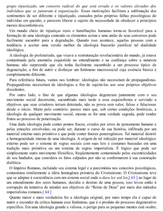grupo injustiçado, um conserto radical do que está errado e os valores elevados dos
indivíduos que se juntaram à organização. Essas motivações facilitam a sublimação dos
sentimentos de ser diferente e injustiçado, causados pelas próprias falhas psicológicas do
indivíduo em questão, e parecem liberar o sujeito da necessidade de obedecer a princípios
morais desconfortáveis.
Um mundo cheio de injustiças reais e humilhações humanas torna-se favorável para a
formação de uma ideologia contendo os elementos acima e uma união de seus conversos pode
facilmente sucumbir para a degradação. Quando isso acontece, aquelas pessoas com a
tendência a aceitar uma versão melhor da ideologia buscarão justificar tal dualidade
ideológica.
A ideologia do proletariado, que visava a restruturação revolucionária do mundo, já estava
contaminada pela anomalia esquizóide no entendimento e na confiança sobre a natureza
humana; não surpreende que ela tenha facilmente sucumbido a um processo típico de
degeneração, a fim de nutrir e disfarçar um fenômeno macrossocial cuja essência básica é
completamente diferente.
Para referência futura, vamos nos lembrar: ideologias não necessitam de propagandistas.
Propagandistas necessitam de ideologias a fim de sujeitá-las aos seus próprios objetivos
dissidentes.
Por outro lado, o fato de que algumas ideologias degeneram juntamente com o seu
movimento social decorrente, sucumbindo mais tarde a essa esquizofrenia e servindo a
objetivos que seus criadores teriam detestado, não as prova sem valor, falsas e falaciosas
desde o início. Muito pelo contrário: parece mais que, sob certas condições históricas, a
ideologia de qualquer movimento social, mesmo se for uma verdade sagrada, pode render
frutos ao processo de ponerização.
Uma dada ideologia pode conter pontos fracos, criados por erros de pensamento humano e
pelas emoções envolvidas; ou pode ser, durante o curso de sua história, infiltrada por um
material externo mais primitivo e que pode conter fatores ponerogênicos. Tal material destrói
a homogeneidade interna de uma ideologia. A origem de tal infecção por material ideológico
externo pode ser o sistema de regras sociais com suas leis e costumes baseadas em uma
tradição mais primitiva ou um sistema de regras imperialista. É lógico que pode ser
simplesmente outro movimento filosófico, freqüentemente contaminado pelas excentricidades
de seu fundador, que considera os fatos culpados por não se conformarem à sua construção
dialética.
O Império Romano, incluindo seu sistema legal e a parcimônia nos conceitos psicológicos,
contaminou similarmente a idéia homogênea primária do Cristianismo. O Cristianismo teve
que se adaptar à coexistência com um sistema social onde o dura lex sed lex,[ 63 ] no lugar de
um entendimento dos seres humanos, decidia o destino de uma pessoa; isso levou então à
corrupção da tentativa de atender aos objetivos do “Reino de Deus” por meio dos métodos
imperialistas romanos.[ 64 ]
Quanto maior e mais verdadeira for a ideologia original, por mais tempo ela é capaz de
nutrir e esconder da crítica humana esse fenômeno, que é o produto do processo degenerativo
específico. Em uma ideologia grande e valiosa, o perigo para as pequenas mentes está oculto;
 