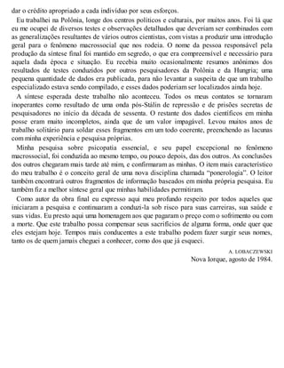 dar o crédito apropriado a cada indivíduo por seus esforços.
Eu trabalhei na Polônia, longe dos centros políticos e culturais, por muitos anos. Foi lá que
eu me ocupei de diversos testes e observações detalhados que deveriam ser combinados com
as generalizações resultantes de vários outros cientistas, com vistas a produzir uma introdução
geral para o fenômeno macrossocial que nos rodeia. O nome da pessoa responsável pela
produção da síntese final foi mantido em segredo, o que era compreensível e necessário para
aquela dada época e situação. Eu recebia muito ocasionalmente resumos anônimos dos
resultados de testes conduzidos por outros pesquisadores da Polônia e da Hungria; uma
pequena quantidade de dados era publicada, para não levantar a suspeita de que um trabalho
especializado estava sendo compilado, e esses dados poderiam ser localizados ainda hoje.
A síntese esperada deste trabalho não aconteceu. Todos os meus contatos se tornaram
inoperantes como resultado de uma onda pós-Stálin de repressão e de prisões secretas de
pesquisadores no início da década de sessenta. O restante dos dados científicos em minha
posse eram muito incompletos, ainda que de um valor impagável. Levou muitos anos de
trabalho solitário para soldar esses fragmentos em um todo coerente, preenchendo as lacunas
com minha experiência e pesquisa próprias.
Minha pesquisa sobre psicopatia essencial, e seu papel excepcional no fenômeno
macrossocial, foi conduzida ao mesmo tempo, ou pouco depois, das dos outros. As conclusões
dos outros chegaram mais tarde até mim, e confirmaram as minhas. O item mais característico
do meu trabalho é o conceito geral de uma nova disciplina chamada “ponerologia”. O leitor
também encontrará outros fragmentos de informação baseados em minha própria pesquisa. Eu
também fiz a melhor síntese geral que minhas habilidades permitiram.
Como autor da obra final eu expresso aqui meu profundo respeito por todos aqueles que
iniciaram a pesquisa e continuaram a conduzi-la sob risco para suas carreiras, sua saúde e
suas vidas. Eu presto aqui uma homenagem aos que pagaram o preço com o sofrimento ou com
a morte. Que este trabalho possa compensar seus sacrifícios de alguma forma, onde quer que
eles estejam hoje. Tempos mais conducentes a este trabalho podem fazer surgir seus nomes,
tanto os de quem jamais cheguei a conhecer, como dos que já esqueci.
A. LOBACZEWSKI
Nova Iorque, agosto de 1984.
 
