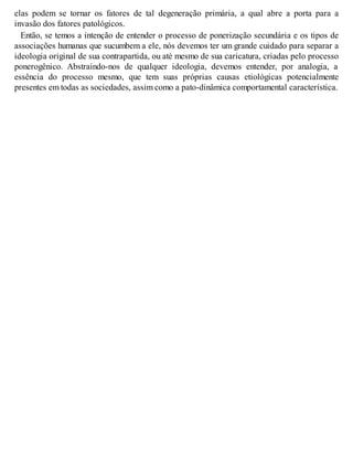 elas podem se tornar os fatores de tal degeneração primária, a qual abre a porta para a
invasão dos fatores patológicos.
Então, se temos a intenção de entender o processo de ponerização secundária e os tipos de
associações humanas que sucumbem a ele, nós devemos ter um grande cuidado para separar a
ideologia original de sua contrapartida, ou até mesmo de sua caricatura, criadas pelo processo
ponerogênico. Abstraindo-nos de qualquer ideologia, devemos entender, por analogia, a
essência do processo mesmo, que tem suas próprias causas etiológicas potencialmente
presentes em todas as sociedades, assim como a pato-dinâmica comportamental característica.
 