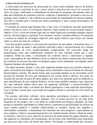 O PROCESSO DE PONERIZAÇÃO
A observação dos processos de ponerização de várias uniões humanas através da história
leva facilmente à conclusão de que o passo inicial é uma distorção moral do conteúdo de
idéias do grupo. Analisando a contaminação da ideologia de um grupo, nós notamos antes de
tudo uma infiltração de conteúdos externos, simplistas e doutrinários, privando-o com isso de
qualquer apoio saudável e da confiança na necessidade de entendimento da natureza humana.
Isso abre o caminho para a invasão por fatores patológicos e para o papel ponerogênico de
seus portadores.
O exemplo do sistema legal Romano face a face com o Cristianismo nascente mencionado
acima é um desses casos. A civilização imperial e legal romana foi excessivamente ligada à
matéria e à lei, e criou um sistema legal que era muito rígido para acomodar qualquer aspecto
real da vida psicológica e espiritual. Esse elemento “terreno” estranho infiltrou o Cristianismo
e resultou na adoção de estratégias imperiais, pela Igreja Católica, para forçar seu sistema
sobre os outros por meio da violência.
Esse fato poderia justificar a convicção dos moralistas de que manter a disciplina ética e a
pureza das idéias da união é uma proteção suficiente contra o descarrilamento ou o choque
com um mundo de erros insuficientemente compreendido. Tal convicção atinge um
ponerologista como uma simplificação unilateral de uma realidade eterna que é mais
complexa. Afinal de contas, o relaxamento dos controles éticos e intelectuais é, algumas
vezes, consequência de uma influência direta ou indireta dos fatores onipresentes decorrentes
da existência de pessoas desviadas em qualquer grupo social, juntamente com algumas outras
fraquezas humanas não patológicas.
Em algum momento, durante a vida, todo organismo humano passa por períodos durante os
quais a resistência psicológica e fisiológica decai, facilitando o desenvolvimento de infecções
bacteriológicas internas. Da mesma forma, uma associação humana ou um movimento social
passam por períodos de crise que enfraquecem sua coesão moral e ideativa. Isso pode ser
causado por pressão da parte de outros grupos, por uma crise espiritual geral no ambiente ou
pela intensificação de sua condição histérica. Assim como medidas sanitárias mais rigorosas
são uma indicação médica óbvia para um organismo debilitado, o desenvolvimento do
controle consciente sobre a atividade dos fatores patológicos é uma indicação ponerológica.
Esse é um fator crucial para a prevenção de tragédias durante os períodos de crise moral da
sociedade.
Por séculos, indivíduos exibindo várias anomalias psicológicas tiveram a tendência de
participar nas atividades das uniões humanas. Isso se tornou possível de um lado pelas
fraquezas de tais grupos, isto é, por falha no conhecimento psicológico adequado; de outro
porque as anomalias aprofundam as falhas morais e reprimem as possibilidades de utilizar um
senso comum saudável e entender objetivamente os assuntos. Apesar das tragédias e
infelicidades resultantes, a humanidade tem mostrado um certo progresso, especialmente na
área cognitiva. Todavia, um ponerologista deve ser cuidadosamente otimista. Afinal de contas,
ao detectar e descrever esses aspectos do processo de ponerização dos grupos humanos, que
não puderam ser entendidos até recentemente, nós devemos estar habilitados para neutralizar
tais processos mais cedo e de forma mais efetiva. Novamente, o conhecimento das variações
 