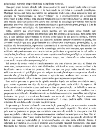 psicológicas humanas em profundidade e amplitude é crucial.
Qualquer grupo humano afetado pelo processo descrito aqui é caracterizado pela regressão
crescente do senso comum natural e da habilidade de perceber a realidade psicológica.
Qualquer pessoa que pense nos termos das categorias tradicionais deve considerar isso um
exemplo de “transformação de meias-verdades” ou o desenvolvimento de deficiências
intelectuais e falhas morais. Uma análise ponerogênica desse processo, todavia, indica que há
uma pressão sendo aplicada sobre a parte mais normal da associação por fatores patológicos
presentes em certos indivíduos que foram autorizados a participar do grupo, porque a falta de
bom conhecimento psicológico não determinou a sua exclusão.
Então, sempre que observamos algum membro de um grupo sendo tratado sem
distanciamento crítico, embora ele demonstre uma das anomalias psicológicas familiares para
nós, e suas opiniões sendo tratadas no mínimo como iguais às das pessoas normais, embora
elas sejam baseadas em uma visão das questões humanas caracteristicamente diferente, nós
devemos concluir que esse grupo humano está afetado por um processo ponerogênico e, se
medidas não forem tomadas, o processo continuará até a sua conclusão lógica. Devemos tratá-
lo de acordo com o primeiro critério de ponerologia descrito anteriormente, que mantém sua
validade independentemente das características qualitativas e quantitativas de tal união: a
atrofia das faculdades críticas naturais com respeito a indivíduos patológicos se torna uma
abertura para as suas atividades e, ao mesmo tempo, um critério de reconhecimento da
associação em questão como ponerogênica.
Tal estado de coisas consiste simultaneamente em uma situação que está no limiar do
consciente, em que se torna ainda mais fácil o dano adicional ao senso comum saudável e às
faculdades morais críticas das pessoas. Uma vez que um grupo tenha inalado uma dose
suficiente de material patológico para dar origem à convicção de que essas pessoas não-tão-
normais são gênios inigualáveis, inicia-se a sujeição dos membros mais normais a uma
pressão caracterizada pelos elementos paramorais e paralógicos correspondentes.
Para muitas pessoas tal pressão da opinião coletiva impõe um atributo de critério moral;
para outros representa um tipo de terror psicológico muito mais difícil de suportar. O
fenômeno de contra-seleção ocorre assim nesta fase da ponerização: os indivíduos com um
senso de realidade psicológica mais normal saem, depois de entrarem em conflito com o
grupo recém modificado. Simultaneamente, os indivíduos com várias anomalias psicológicas
juntam-se ao grupo e encontram facilmente um meio de vida ali. Aqueles sentem-se
“empurrados para posições contrarrevolucionárias”, e estes podem então retirar suas
máscaras de sanidade, cada vez mais freqüentemente.
As pessoas que foram expulsas de uma associação ponerogênica por serem muito normais
sofrem amargamente; elas são incapazes de entender seu estado específico. Seu ideal, a razão
pela qual se juntaram ao grupo, que constituiu uma parte do sentido da vida para elas, foi
agora degradado, embora elas não possam encontrar uma base racional para esse fato. Elas se
sentem enganadas; elas “lutam contra demônios” que não estão em posição de identificar. O
fato é que suas personalidades já foram modificadas em uma certa extensão devido à
saturação por material psicológico anormal, especialmente material psicopático. Elas caem
facilmente no extremo oposto em tais casos, porque emoções não saudáveis dirigem suas
 