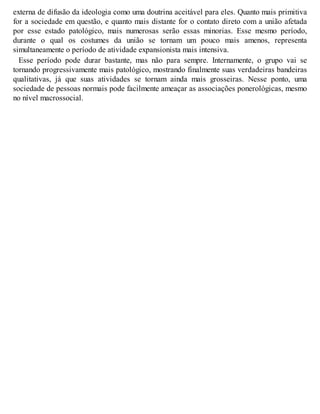 externa de difusão da ideologia como uma doutrina aceitável para eles. Quanto mais primitiva
for a sociedade em questão, e quanto mais distante for o contato direto com a união afetada
por esse estado patológico, mais numerosas serão essas minorias. Esse mesmo período,
durante o qual os costumes da união se tornam um pouco mais amenos, representa
simultaneamente o período de atividade expansionista mais intensiva.
Esse período pode durar bastante, mas não para sempre. Internamente, o grupo vai se
tornando progressivamente mais patológico, mostrando finalmente suas verdadeiras bandeiras
qualitativas, já que suas atividades se tornam ainda mais grosseiras. Nesse ponto, uma
sociedade de pessoas normais pode facilmente ameaçar as associações ponerológicas, mesmo
no nível macrossocial.
 