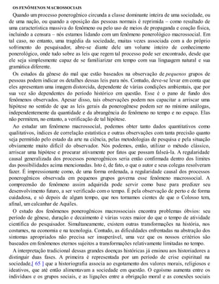 OS FENÔMENOS MACROSSOCIAIS
Quando um processo ponerogênico circunda a classe dominante inteira de uma sociedade, ou
de uma nação, ou quando a oposição das pessoas normais é reprimida – como resultado de
uma característica massiva do fenômeno ou pelo uso de meios de propaganda e coação física,
incluindo a censura – nós estamos lidando com um fenômeno ponerológico macrossocial. Em
tal caso, no entanto, uma tragédia da sociedade, muitas vezes associada com a do próprio
sofrimento do pesquisador, abre-se diante dele um volume inteiro de conhecimento
ponerológico, onde tudo sobre as leis que regem tal processo pode ser encontrado, desde que
ele seja simplesmente capaz de se familiarizar em tempo com sua linguagem natural e sua
gramática diferente.
Os estudos da gênese do mal que estão baseados na observação de pequenos grupos de
pessoas podem indicar os detalhes dessas leis para nós. Contudo, deve-se levar em conta que
eles apresentam uma imagem distorcida, dependente de várias condições ambientais, que por
sua vez são dependentes do período histórico em questão. Esse é o pano de fundo dos
fenômenos observados. Apesar disso, tais observações podem nos capacitar a arriscar uma
hipótese no sentido de que as leis gerais da ponerogênese podem ser no mínimo análogas,
independentemente da quantidade e da abrangência do fenômeno no tempo e no espaço. Elas
não permitem, no entanto, a verificação de tal hipótese.
Ao estudar um fenômeno macrossocial, podemos obter tanto dados quantitativos como
qualitativos, índices de correlação estatística e outras observações com tanta precisão quanto
seja permitido pelo estado da arte na ciência, pelas metodologias de pesquisa e pela situação
obviamente muito difícil do observador. Nós podemos, então, utilizar o método clássico,
arriscar uma hipótese e procurar ativamente por fatos que possam falseá-la. A regularidade
causal generalizada dos processos ponerogênicos seria então confirmada dentro dos limites
das possibilidades acima mencionadas. Isto é, de fato, o que o autor e seus colegas resolveram
fazer. É impressionante como, de uma forma ordenada, a regularidade causal dos processos
ponerogênicos observada em pequenos grupos governa esse fenômeno macrossocial. A
compreensão do fenômeno assim adquirida pode servir como base para predizer seu
desenvolvimento futuro, a ser verificado com o tempo. É pela observação de perto e de forma
cuidadosa, e só depois de algum tempo, que nos tornamos cientes de que o Colosso tem,
afinal, um calcanhar de Aquiles.
O estudo dos fenômenos ponerogênicos macrossociais encontra problemas óbvios: seu
período de gênese, duração e decaimento é várias vezes maior do que o tempo de atividade
científica do pesquisador. Simultaneamente, existem outras transformações na história, nos
costumes, na economia e na tecnologia. Contudo, as dificuldades enfrentadas na abstração dos
sintomas apropriados não precisa ser insuperável, uma vez que os nossos critérios são
baseados em fenômenos eternos sujeitos a transformações relativamente limitadas no tempo.
A interpretação tradicional dessas grandes doenças históricas já ensinou aos historiadores a
distinguir duas fases. A primeira é representada por um período de crise espiritual na
sociedade,[ 65 ] que a historiografia associa ao esgotamento dos valores morais, religiosos e
ideativos, que até então alimentavam a sociedade em questão. O egoísmo aumenta entre os
indivíduos e os grupos sociais, e as ligações entre a obrigação moral e as conexões sociais
 