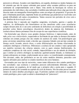 parecem se afrouxar. Assuntos sem importância, em seguida, dominam as mentes humanas em
tal extensão que não há espaço sobrando para pensar sobre assuntos públicos ou para um
sentimento de comprometimento com o futuro. Uma atrofia da hierarquia de valores no
pensamento dos indivíduos e das sociedades é também uma indicação disso; algo que tem sido
descrito tanto em monografias historiográficas como em artigos de psiquiatria. O governo do
país é finalmente paralisado, impotente frente aos problemas que poderiam ser resolvidos sem
grande dificuldade sob outras circunstâncias. Vamos associar tais períodos de crise com a
fase familiar da histerização social.
A próxima fase é marcada por tragédias sangrentas, revoluções, guerras e quedas de
impérios. As deliberações dos historiadores ou dos moralistas sobre essas ocorrências
sempre deixam atrás de si um certo sentimento de deficiência em relação à possibilidade de
perceber certos fatores psicológicos discerníveis dentro da natureza dos fenômenos; a
essência desses fatores permanece fora do escopo de suas experiências científicas.
Um historiador que observe essas grandes doenças históricas é impressionado, antes de
tudo, pelas suas similaridades, esquecendo-se facilmente de que todas as doenças têm muitos
sintomas em comum, porque elas são estados de ausência de saúde. Um ponerologista que
pense em termos naturalistas tende a duvidar que estejamos lidando com um tipo somente de
doença social, levando, através disso, a certas diferenciações nas formas relacionadas às
condições etnológicas e históricas. Diferenciar a essência de tais estados é mais apropriado
aos modelos racionais das ciências naturais, com os quais estamos familiarizados. As
condições complexas da vida social, contudo, impossibilitam o uso do método de distinção,
que é similar ao critério etiológico na medicina: qualitativamente falando, os fenômenos se
tornam sobrepostos no tempo, condicionando um ao outro e se transformando constantemente.
Nós devemos, então, dar preferência ao uso de certos modelos abstratos, parecidos com
aqueles utilizados para analisar os estados neuróticos dos seres humanos.
Governados por esse tipo de raciocínio, vamos tentar diferenciar dois estados patológicos
das sociedades: suas essências e conteúdos parecem suficientemente diferentes, mas eles
podem operar em sequência, de tal modo que o primeiro abre a porta para o segundo. O
primeiro estado já foi resumido no capítulo do ciclo de histeria. Nós devemos provar um certo
número de outros detalhes psicológicos aqui. O próximo capítulo será dedicado ao segundo
estado patológico, para o qual eu adotei a denominação de “patocracia”.
 
