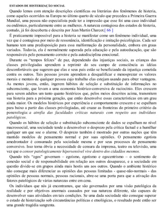 ESTADOS DE HISTERIZAÇÃO SOCIAL
Quando lemos com atenção descrições científicas ou literárias dos fenômenos de histeria,
como aqueles ocorridos na Europa no último quarto de século que precedeu a Primeira Guerra
Mundial, uma pessoa não especialista pode ter a impressão que esse foi uma caso individual
ou endêmico, particularmente entre as mulheres. A natureza contagiosa dos estados de histeria,
contudo, já foi descoberta e descrita por Jean Martin Charcot.[ 66 ]
É praticamente impossível para a histeria se manifestar como um fenômeno individual, uma
vez que é contagiosa por meio de ressonância, identificação e imitação psicológicas. Cada ser
humano tem uma predisposição para essa malformação da personalidade, embora em graus
variados. Todavia, ela é normalmente superada pela educação e pela autoeducação, que são
responsáveis pelo pensamento correto e pela autodisciplina emocional.
Durante os “tempos felizes” de paz, dependendo das injustiças sociais, as crianças das
classes privilegiadas aprendem a reprimir do seu campo de consciência as idéias
desconfortáveis que sugerem que elas e seus pais estão se beneficiando da injustiça cometida
contra os outros. Tais pessoas jovens aprendem a desqualificar e menosprezar os valores
morais e mentais de qualquer pessoa cujo trabalho elas estejam usando para obter vantagens.
As mentes jovens, então, ingerem hábitos de seleção e substituição de informações no
subconsciente, que levam a uma economia histérico-conversiva de raciocínio. Eles crescem
para serem adultos um tanto quanto histéricos que, pelos meios descritos acima, transmitem
sua histeria para a próxima geração, que então desenvolve essas características em um grau
ainda maior. Os modelos histéricos por experiência e comportamento crescem e se espalham
para baixo a partir das classes privilegiadas, até cruzar as fronteiras do primeiro critério da
ponerologia: a atrofia das faculdades críticas naturais com respeito aos indivíduos
patológicos.
Quando os hábitos de seleção e substituição subconsciente de dados se espalham no nível
macrossocial, uma sociedade tende a desenvolver o desprezo pela crítica factual e a humilhar
qualquer um que soe o alarme. O desprezo também é mostrado por outras nações que têm
mantido modelos de pensamento normal e por suas opiniões. O pensamento egotista
amedrontador é consumado pela sociedade mesma e por seus processos de pensamento
conversivo. Isso torna óbvia a necessidade de censura da imprensa, teatro ou televisão, uma
vez que o censor patologicamente hipersensível vive dentro dos cidadãos mesmos.
Quando três “egos” governam – egoísmo, egotismo e egocentrismo – o sentimento de
conexão social e de responsabilidade em relação aos outros desaparece, e a sociedade em
questão divide-se em grupos ainda mais hostis uns aos outros. Quando o ambiente histérico
não consegue mais diferenciar as opiniões das pessoas limitadas - quase-não-normais - das
opiniões de pessoas normais, pessoas racionais, abre-se uma porta para que a ativação dos
fatores patológicos de várias naturezas entre em cena.
Os indivíduos que nós já encontramos, que são governados por uma visão patológica da
realidade e por objetivos anormais causados por sua natureza diferente, são capazes de
desenvolver suas atividades em tais condições. Se uma dada sociedade não consegue superar
o estado de histerização sob circunstâncias políticas e etnológicas, o resultado pode então ser
uma grande tragédia sangrenta.
 