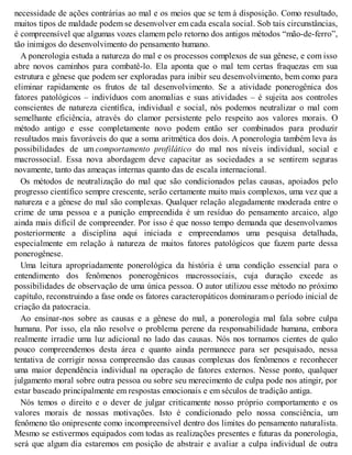 necessidade de ações contrárias ao mal e os meios que se tem à disposição. Como resultado,
muitos tipos de maldade podem se desenvolver em cada escala social. Sob tais circunstâncias,
é compreensível que algumas vozes clamem pelo retorno dos antigos métodos “mão-de-ferro”,
tão inimigos do desenvolvimento do pensamento humano.
A ponerologia estuda a natureza do mal e os processos complexos de sua gênese, e com isso
abre novos caminhos para combatê-lo. Ela aponta que o mal tem certas fraquezas em sua
estrutura e gênese que podem ser exploradas para inibir seu desenvolvimento, bem como para
eliminar rapidamente os frutos de tal desenvolvimento. Se a atividade ponerogênica dos
fatores patológicos – indivíduos com anomalias e suas atividades – é sujeita aos controles
conscientes de natureza científica, individual e social, nós podemos neutralizar o mal com
semelhante eficiência, através do clamor persistente pelo respeito aos valores morais. O
método antigo e esse completamente novo podem então ser combinados para produzir
resultados mais favoráveis do que a soma aritmética dos dois. A ponerologia também leva às
possibilidades de um comportamento profilático do mal nos níveis individual, social e
macrossocial. Essa nova abordagem deve capacitar as sociedades a se sentirem seguras
novamente, tanto das ameaças internas quanto das de escala internacional.
Os métodos de neutralização do mal que são condicionados pelas causas, apoiados pelo
progresso científico sempre crescente, serão certamente muito mais complexos, uma vez que a
natureza e a gênese do mal são complexas. Qualquer relação alegadamente moderada entre o
crime de uma pessoa e a punição empreendida é um resíduo do pensamento arcaico, algo
ainda mais difícil de compreender. Por isso é que nosso tempo demanda que desenvolvamos
posteriormente a disciplina aqui iniciada e empreendamos uma pesquisa detalhada,
especialmente em relação à natureza de muitos fatores patológicos que fazem parte dessa
ponerogênese.
Uma leitura apropriadamente ponerológica da história é uma condição essencial para o
entendimento dos fenômenos ponerogênicos macrossociais, cuja duração excede as
possibilidades de observação de uma única pessoa. O autor utilizou esse método no próximo
capítulo, reconstruindo a fase onde os fatores caracteropáticos dominaram o período inicial de
criação da patocracia.
Ao ensinar-nos sobre as causas e a gênese do mal, a ponerologia mal fala sobre culpa
humana. Por isso, ela não resolve o problema perene da responsabilidade humana, embora
realmente irradie uma luz adicional no lado das causas. Nós nos tornamos cientes de quão
pouco compreendemos desta área e quanto ainda permanece para ser pesquisado, nessa
tentativa de corrigir nossa compreensão das causas complexas dos fenômenos e reconhecer
uma maior dependência individual na operação de fatores externos. Nesse ponto, qualquer
julgamento moral sobre outra pessoa ou sobre seu merecimento de culpa pode nos atingir, por
estar baseado principalmente em respostas emocionais e em séculos de tradição antiga.
Nós temos o direito e o dever de julgar criticamente nosso próprio comportamento e os
valores morais de nossas motivações. Isto é condicionado pelo nossa consciência, um
fenômeno tão onipresente como incompreensível dentro dos limites do pensamento naturalista.
Mesmo se estivermos equipados com todas as realizações presentes e futuras da ponerologia,
será que algum dia estaremos em posição de abstrair e avaliar a culpa individual de outra
 