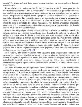 pessoa? Em termos teóricos, isso parece bastante duvidoso; em termos práticos, bastante
desnecessário.
Se nos abstivermos consistentemente de fazer julgamentos morais de outras pessoas, nós
transferiremos nossa atenção para o rastreamento dos processos causais que são responsáveis
por condicionar o comportamento de outra pessoa ou de uma sociedade. Isso aprimorará
nossas perspectivas de higiene mental apropriada e nossa capacidade de apreender a
realidade psicológica. Tais contenções também nos capacitarão a evitar um erro que envenena
todas as mentes e almas muito efetivamente, a saber, o de sobrepor uma interpretação
moralista sobre a atividade dos fatores patológicos. Nós também evitaremos embaraços
emocionais e teremos um controle melhor sobre o nosso egotismo e egocentrismo, facilitando
assim a análise objetiva dos fenômenos.
Se tal atitude atinge alguns leitores como se estivessem próximos da indiferença moral, nós
devemos reiterar que o método exemplificado aqui, de análise do mal e de sua gênese, dá
origem a um novo tipo de distância equilibrada das suas tentações, assim como ativa
possibilidades teóricas e práticas adicionais para reagir contra ele. Nós devemos também
refletir sobre a surpreendente e evidente convergência entre as conclusões que podemos
derivar dessa análise dos fenômenos e certas idéias de filósofos antigos, a qual está bem
estabelecida na Bíblia: “Não julguem, e vocês não serão julgados. De fato, vocês serão
julgados com o mesmo julgamento com que vocês julgarem, e serão medidos com a mesma
medida com que vocês medirem”.[ 68 ]
Esses valores, infelizmente ofuscados com frequência pelas necessidades imediatas do
governo, bem como pela atividade de nossos reflexos emocionais e instintivos, os quais nos
incitam à vingança e à punição dos outros, finalmente encontram uma justificativa, ao menos
parcialmente racional, nessa nova ciência. Colocar na prática esse entendimento e
comportamento rigorosos pode somente confirmar esses valores de um modo mais eficiente e
mais evidente.
Essa nova disciplina pode ser aplicável a muitas esferas da vida. O autor utilizou dessas
realizações e testou seus valores práticos no decorrer da psicoterapia individual aplicada a
seus pacientes. Como resultado, suas personalidades e futuros foram rearranjados de um modo
mais favorável do que se ele estivesse baseado em seus conhecimentos anteriores. Tendo em
conta a natureza excepcional de nossa época, quando mobilizações multifacetadas de valores
morais e mentais devem ser efetivadas para neutralizar o mal que ameaça o mundo, nos
próximos capítulos o autor sugerirá a adoção de apenas uma atitude, cujo resultado final deve
ser um ato de perdão, nunca visto até então na história. Tenhamos também em mente que
entender e perdoar não exclui a correção de condições e a tomada de medidas profiláticas.
Desatar o nó górdio dos tempos presentes, composto de fenômenos patológicos
macrossociais que ameaçam nosso futuro, pode parecer impossível sem o desenvolvimento e a
utilização dessa nova disciplina. Esse nó não pode mais ser cortado com uma espada. Um
psicólogo não pode se dar ao luxo de ser impaciente como Alexandre, o Grande. É por isso
que descrevemos aqui esta disciplina dentro de três características indispensáveis,
abrangência, adaptação e seleção de dados, para possibilitar o esclarecimento dos problemas
que serão discutidos posteriormente neste livro. Talvez o futuro tornará possível elaborar um
 
