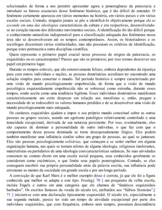 selecionados de forma a nos permitir apresentar agora a ponerogênese da patocracia e
introduzir os fatores essenciais desse fenômeno histórico, que é tão difícil de entender. O
fenômeno certamente apareceu em vários momentos na história, em vários países e em várias
escalas sociais. Contudo, ninguém jamais se pôs a identificá-lo objetivamente porque ele se
esconde em uma das ideologias características da cultura e era respectivas, desenvolvendo-
se no coração mesmo dos diferentes movimentos sociais. A identificação foi tão difícil porque
o conhecimento naturalista indispensável para a classificação adequada dos fenômenos nessa
área não se desenvolveram até os tempos contemporâneos. Assim, os historiadores e os
sociólogos discerniam várias similaridades, mas não possuíam os critérios de identificação,
porque estes pertencem a outra disciplina científica.
Quem representa o primeiro papel crucial nesse processo de origem da patocracia, os
esquizóides ou os caracteropatas? Parece que são os primeiros; por isso iremos descrever seu
papel em primeiro lugar.
Durante os tempos estáveis, que são ostensivamente felizes, embora dependentes da injustiça
para com outros indivíduos e nações, as pessoas doutrinárias acreditam ter encontrado uma
solução simples para consertar o mundo. Tal período histórico é sempre caracterizado por
uma visão de mundo psicologicamente empobrecida, de forma que a visão de mundo
psicológica esquizoidamente empobrecida não se sobressai como estranha, durante esses
tempos, sendo aceita como uma tendência legítima. Esses indivíduos doutrinários manifestam
caracteristicamente um certo desprezo em relação aos moralistas e, então, pregam a
necessidade de se redescobrir os valores humanos perdidos e de se desenvolver uma visão de
mundo psicologicamente mais adequada.
Os caráteres esquizóides ajudam a impor o seu próprio mundo conceitual sobre as outras
pessoas ou grupos sociais, usando um egotismo patológico relativamente controlado e uma
tenacidade excepcional, derivada de sua natureza persistente. Por isso, eventualmente, eles
são capazes de dominar a personalidade de outro indivíduo, o que faz com que o
comportamento dessa pessoa dominada se torne desesperadamente ilógico. Eles podem
também manifestar uma influência similar sobre um grupo de pessoas, ao qual se juntaram.
Eles são pessoas psicologicamente solitárias, que começam a se sentir melhor em alguma
organização humana, nas quais se tornam zelotes de alguma ideologia, religiosos intolerantes,
materialistas ou partidários de uma ideologia com características satânicas. Se suas atividades
consistem no contato direto em uma escala social pequena, seus conhecidos geralmente os
consideram como excêntricos, o que limita seus papéis ponerogênicos. Contudo, se eles
conseguem encobrir sua própria personalidade atrás da palavra escrita, sua influência pode
envenenar as mentes da sociedade em grande escala e por um longo período.
A convicção de que Karl Marx é o melhor exemplo disso é correta, já que ele foi a figura
conhecida que melhor se adapta a este tipo. Frostig,[ 70 ] um psiquiatra da velha escola,
incluiu Engels e outros em uma categoria que ele chamou de “fanáticos esquizoidais
barbudos”. Os escritos famosos da virada do século XIX, atribuídos aos “Sábios Sionistas”,[
71 ] iniciam-se com uma declaração tipicamente esquizoidal. O século XIX, especialmente a
sua segunda metade, parece ter sido um tempo de atividade excepcional por parte dos
indivíduos esquizóides, que com frequência, embora nem sempre, possuíam descendência
 