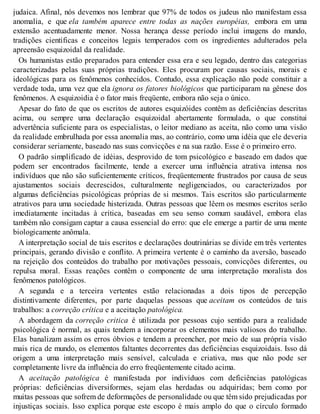 judaica. Afinal, nós devemos nos lembrar que 97% de todos os judeus não manifestam essa
anomalia, e que ela também aparece entre todas as nações européias, embora em uma
extensão acentuadamente menor. Nossa herança desse período inclui imagens do mundo,
tradições científicas e conceitos legais temperados com os ingredientes adulterados pela
apreensão esquizoidal da realidade.
Os humanistas estão preparados para entender essa era e seu legado, dentro das categorias
caracterizadas pelas suas próprias tradições. Eles procuram por causas sociais, morais e
ideológicas para os fenômenos conhecidos. Contudo, essa explicação não pode constituir a
verdade toda, uma vez que ela ignora os fatores biológicos que participaram na gênese dos
fenômenos. A esquizoidia é o fator mais freqüente, embora não seja o único.
Apesar do fato de que os escritos de autores esquizóides contêm as deficiências descritas
acima, ou sempre uma declaração esquizoidal abertamente formulada, o que constitui
advertência suficiente para os especialistas, o leitor mediano as aceita, não como uma visão
da realidade embrulhada por essa anomalia mas, ao contrário, como uma idéia que ele deveria
considerar seriamente, baseado nas suas convicções e na sua razão. Esse é o primeiro erro.
O padrão simplificado de idéias, desprovido de tom psicológico e baseado em dados que
podem ser encontrados facilmente, tende a exercer uma influência atrativa intensa nos
indivíduos que não são suficientemente críticos, freqüentemente frustrados por causa de seus
ajustamentos sociais decrescidos, culturalmente negligenciados, ou caracterizados por
algumas deficiências psicológicas próprias de si mesmos. Tais escritos são particularmente
atrativos para uma sociedade histerizada. Outras pessoas que lêem os mesmos escritos serão
imediatamente incitadas à crítica, baseadas em seu senso comum saudável, embora elas
também não consigam captar a causa essencial do erro: que ele emerge a partir de uma mente
biologicamente anômala.
A interpretação social de tais escritos e declarações doutrinárias se divide em três vertentes
principais, gerando divisão e conflito. A primeira vertente é o caminho da aversão, baseado
na rejeição dos conteúdos do trabalho por motivações pessoais, convicções diferentes, ou
repulsa moral. Essas reações contêm o componente de uma interpretação moralista dos
fenômenos patológicos.
A segunda e a terceira vertentes estão relacionadas a dois tipos de percepção
distintivamente diferentes, por parte daquelas pessoas que aceitam os conteúdos de tais
trabalhos: a correção crítica e a aceitação patológica.
A abordagem da correção critica é utilizada por pessoas cujo sentido para a realidade
psicológica é normal, as quais tendem a incorporar os elementos mais valiosos do trabalho.
Elas banalizam assim os erros óbvios e tendem a preencher, por meio de sua própria visão
mais rica de mundo, os elementos faltantes decorrentes das deficiências esquizoidais. Isso dá
origem a uma interpretação mais sensível, calculada e criativa, mas que não pode ser
completamente livre da influência do erro freqüentemente citado acima.
A aceitação patológica é manifestada por indivíduos com deficiências patológicas
próprias: deficiências diversiformes, sejam elas herdadas ou adquiridas; bem como por
muitas pessoas que sofrem de deformações de personalidade ou que têm sido prejudicadas por
injustiças sociais. Isso explica porque este escopo é mais amplo do que o círculo formado
 